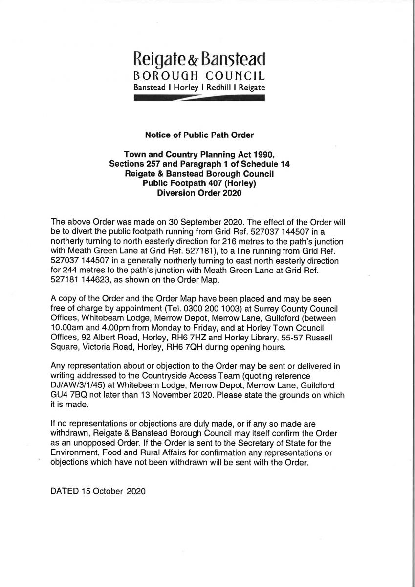 Text reads: Notice of Public Path Order Town and Country Planning Act 1990, Sections 257 and Paragraph 1 of Schedule 14 Reigate & Banstead Borough Council Public Footpath 407 (Horley) Diversion Order 2020 The above Order was made on 30 September 2020. The effect of the Order will be to divert the public footpath running from Grid Ref. 527037 144507 in a northerly turning to north easterly direction for 216 metres to the path's junction with Meath Green Lane at Grid Ref. 527181), to a line running from Grid Ref. 527037 144507 in a generally northerly turning to east north easterly direction for 244 metres to the path's junction with Meath Green Lane at Grid Ref. 527181 144623, as shown on the Order Map. A copy of the Order and the Order Map have been placed and may be seen free of charge by appointment {Tel. 0300 200 1003) at Surrey County Council Offices, Whitebeam Lodge, Merrow Depot, Merrow Lane, Guildford (between 10.00am and 4.00pm from Monday to Friday, and at Horley Town Council Offices, 92 Albert Road, Horley, RH6 7HZ and Harley Library, 55-57 Russell Square, Victoria Road, Horley, RH6 7QH during opening hours. Any representation about or objection to the Order may be sent or delivered in writing addressed to the Countryside Access Team (quoting reference DJ/AW/3/1/45) at Whitebeam Lodge, Merrow Depot, Merrow Lane, Guildford GU4 7BQ not later than 13 November 2020. Please state the grounds on which it is made. If no representations or objections are duly made, or if any so made are withdrawn, Reigate & Banstead Borough Council may itself confirm the Order as an unopposed Order. If the Order is sent to the Secretary of State for the Environment, Food and Rural Affairs for confirmation any representations or objections which have not been withdrawn will be sent with the Order. DATED 15 October 2020