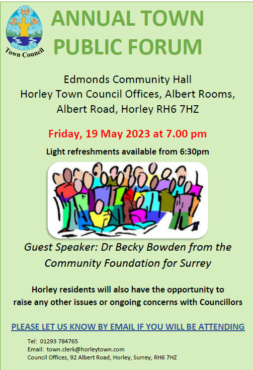 ANNUAL TOWN PUBLIC FORUM Edmonds Community Hall Horley Town Council Offices, Albert Rooms, Albert Road, Horley RH6 7HZ Friday, 19 May 2023 at 7.00 pm Light refreshments available from 6:30pm Guest Speaker: Dr Becky Bowden from the Community Foundation for Surrey Horley residents will also have the opportunity to raise any other issues or ongoing concerns with Councillors PLEASE LET US KNOW BY EMAIL IF YOU WILL BE ATTENDING Tel: 01293 784765 Email: town.clerk@horleytown.com Council Offices, 92 Albert Road, Horley, Surrey, RH6 7HZ