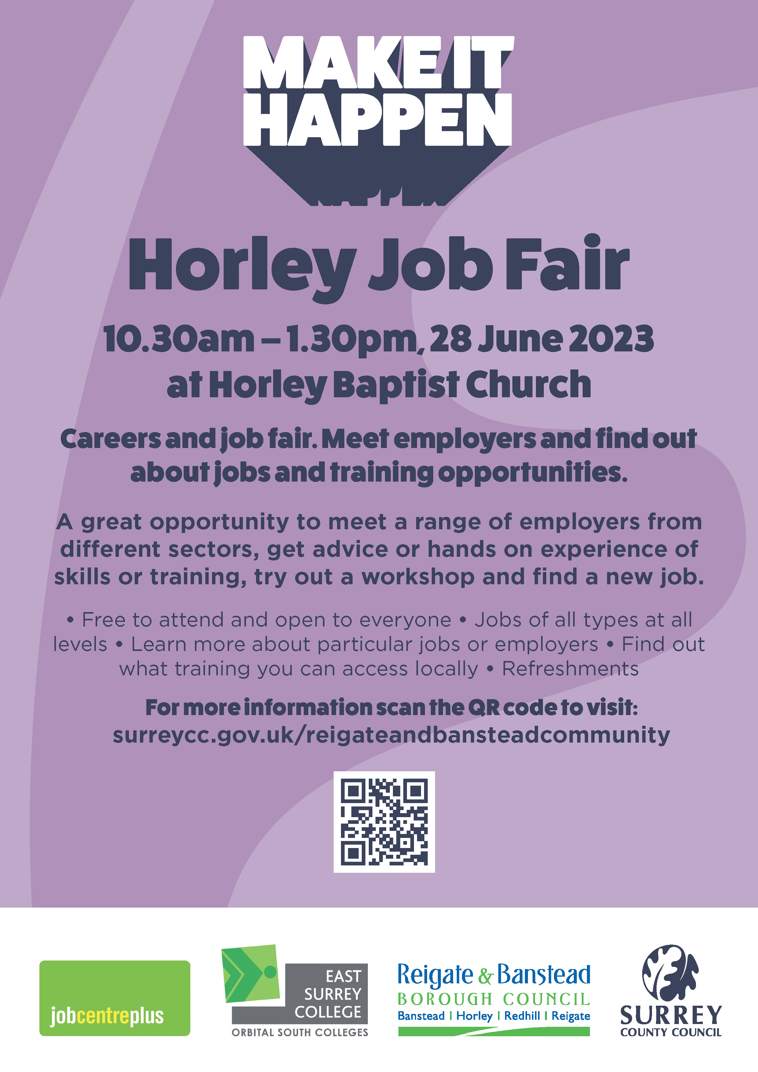 10.30am – 1.30pm, 28 June 2023 at Horley Baptist Church Careers and job fair. Meet employers and find out about jobs and training opportunities. A great opportunity to meet a range of employers from different sectors, get advice or hands on experience of skills or training, try out a workshop and find a new job. • Free to attend and open to everyone • Jobs of all types at all levels • Learn more about particular jobs or employers • Find out what training you can access locally • Refreshments Horley Job Fair For more information scan the QR code to visit: surreycc.gov.uk/reigateandbansteadcommunity