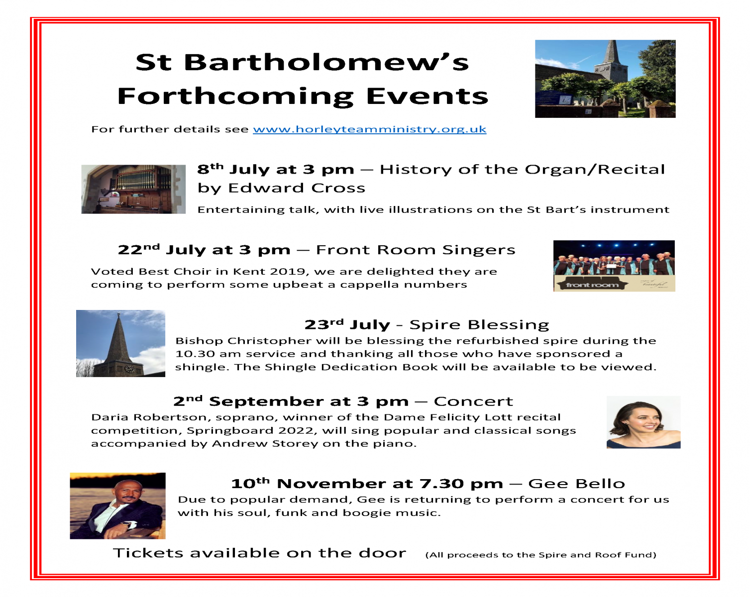 St Bartholomew's Forthcoming Events For further details see www.horleyteamministry.org.uk 8th July at 3 pm – History of the Organ/Recital by Edward Cross Entertaining talk, with live illustrations on the St Bart’s instrument 22nd July at 3 pm – Front Room Singers Voted Best Choir in Kent 2019, we are delighted they are coming to perform some upbeat a cappella numbers 23rd July - Spire Blessing Bishop Christopher will be blessing the refurbished spire during the 10.30 am service and thanking all those who have sponsored a shingle. The Shingle Dedication Book will be available to be viewed. 2nd September at 3 pm – Concert Daria Robertson, soprano, winner of the Dame Felicity Lott recital competition, Springboard 2022, will sing popular and classical songs accompanied by Andrew Storey on the piano. 10th November at 7.30 pm – Gee Bello Due to popular demand, Gee is returning to perform a concert for us with his soul, funk and boogie music. Tickets available on the door (All proceeds to the Spire and Roof Fund)