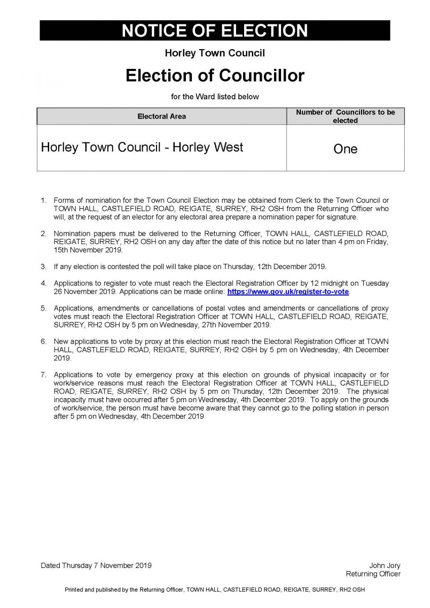 Notice of Election: Election of Councillor: Horley Town Council - Horley West Full text below: Number of Councillors to be elected equals one: Forms of nomination for the Town Council Election may be obtained from Clerk to the Town Council or TOWN HALL, CASTLEFIELD ROAD, REIGATE, SURREY, RH2 OSH from the Returning Officer who will, at the request of an elector for any electoral area prepare a nomination paper for signature. Nomination papers must be delivered to the Returning Officer, TOWN HALL, CASTLEFIELD ROAD, REIGATE, SURREY, RH2 OSH on any day after the date of this notice but no later than 4 pm on Friday, 15th November 2019. If any election is contested the poll will take place on Thursday, 12th December 2019.Applications to register to vote must reach the Electoral Registration Officer by 12 midnight on Tuesday 26 November 2019. Applications can be made online: https://www.gov.uk/register-to-vote. Applications, amendments or cancellations of postal votes and amendments or cancellations of proxy votes must reach the Electoral Registration Officer at TOWN HALL, CASTLEFIELD ROAD, REIGATE, SURREY, RH2 OSH by 5 pm on Wednesday, 27th November 2019. New applications to vote by proxy at this election must reach the Electoral Registration Officer at TOWN HALL, CASTLEFIELD ROAD, REIGATE, SURREY, RH2 OSH by 5 pm on Wednesday, 4th December 2019.Applications to vote by emergency proxy at this election on grounds of physical incapacity or for work/service reasons must reach the Electoral Registration Officer at TOWN HALL, CASTLEFIELD ROAD, REIGATE, SURREY, RH2 OSH by 5 pm on Thursday, 12th December 2019. The physical incapacity must have occurred after 5 pm on Wednesday, 4th December 2019. To apply on the grounds of work/service, the person must have become aware that they cannot go to the polling station in person after 5 pm on Wednesday, 4th December 2019